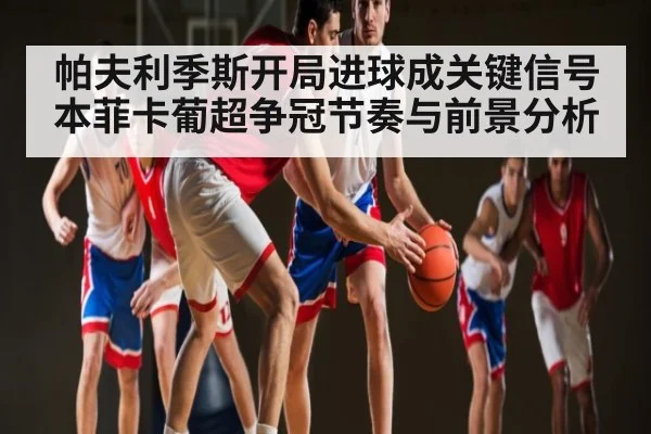 帕夫利季斯开局进球成关键信号 本菲卡葡超争冠节奏与前景分析