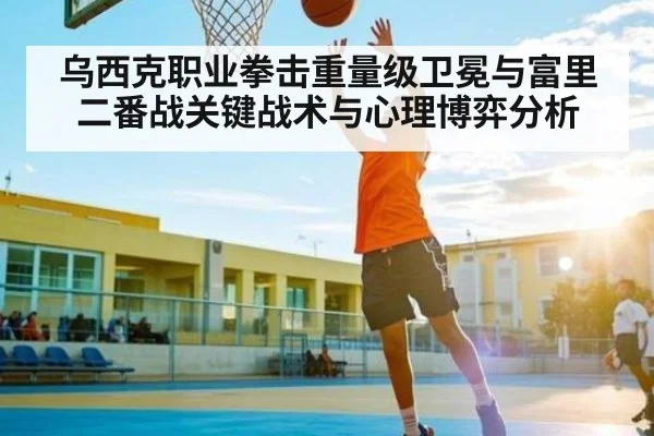 乌西克职业拳击重量级卫冕与富里二番战关键战术与心理博弈分析