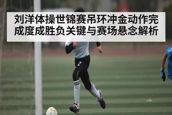 刘洋体操世锦赛吊环冲金动作完成度成胜负关键与赛场悬念解析